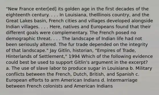 "New France enter[ed] its golden age in the first decades of the eighteenth century. . . . In Louisiana, theIllinois country, and the Great Lakes basin, French cities and villages developed alongside Indian villages. . . . Here, natives and Europeans found that their different goals were complementary. The French posed no demographic threat. . . . The landscape of Indian life had not been seriously altered. The fur trade depended on the integrity of that landscape." Jay Gitlin, historian, "Empires of Trade, Hinterlands of Settlement," 1994 Which of the following evidence could best be used to support Gitlin's argument in the excerpt? a. The use of slave labor to produce sugar in Louisiana b. Military conflicts between the French, Dutch, British, and Spanish c. European efforts to arm American Indians d. Intermarriage between French colonists and American Indians