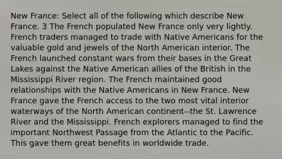 New France: Select all of the following which describe New France. 3 The French populated New France only very lightly. French traders managed to trade with Native Americans for the valuable gold and jewels of the North American interior. The French launched constant wars from their bases in the Great Lakes against the Native American allies of the British in the Mississippi River region. The French maintained good relationships with the Native Americans in New France. New France gave the French access to the two most vital interior waterways of the North American continent--the St. Lawrence River and the Mississippi. French explorers managed to find the important Northwest Passage from the Atlantic to the Pacific. This gave them great benefits in worldwide trade.