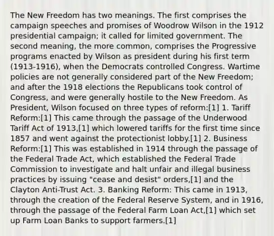 The New Freedom has two meanings. The first comprises the campaign speeches and promises of Woodrow Wilson in the 1912 presidential campaign; it called for limited government. The second meaning, the more common, comprises the Progressive programs enacted by Wilson as president during his first term (1913-1916), when the Democrats controlled Congress. Wartime policies are not generally considered part of the New Freedom; and after the 1918 elections the Republicans took control of Congress, and were generally hostile to the New Freedom. As President, Wilson focused on three types of reform:[1] 1. Tariff Reform:[1] This came through the passage of the Underwood Tariff Act of 1913,[1] which lowered tariffs for the first time since 1857 and went against the protectionist lobby.[1] 2. Business Reform:[1] This was established in 1914 through the passage of the Federal Trade Act, which established the Federal Trade Commission to investigate and halt unfair and illegal business practices by issuing "cease and desist" orders,[1] and the Clayton Anti-Trust Act. 3. Banking Reform: This came in 1913, through the creation of the Federal Reserve System, and in 1916, through the passage of the Federal Farm Loan Act,[1] which set up Farm Loan Banks to support farmers.[1]