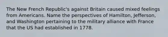 The New French Republic's against Britain caused mixed feelings from Americans. Name the perspectives of Hamilton, Jefferson, and Washington pertaining to the military alliance with France that the US had established in 1778.