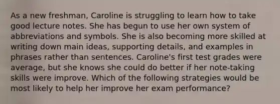 As a new freshman, Caroline is struggling to learn how to take good lecture notes. She has begun to use her own system of abbreviations and symbols. She is also becoming more skilled at writing down main ideas, supporting details, and examples in phrases rather than sentences. Caroline's first test grades were average, but she knows she could do better if her note-taking skills were improve. Which of the following strategies would be most likely to help her improve her exam performance?