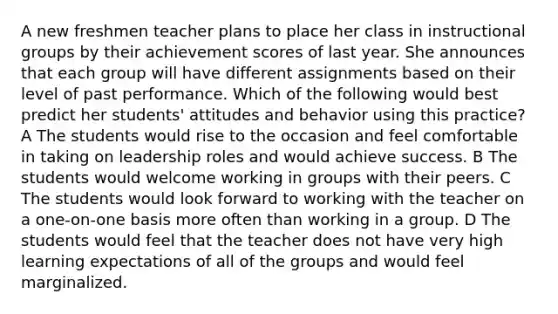 A new freshmen teacher plans to place her class in instructional groups by their achievement scores of last year. She announces that each group will have different assignments based on their level of past performance. Which of the following would best predict her students' attitudes and behavior using this practice? A The students would rise to the occasion and feel comfortable in taking on leadership roles and would achieve success. B The students would welcome working in groups with their peers. C The students would look forward to working with the teacher on a one-on-one basis more often than working in a group. D The students would feel that the teacher does not have very high learning expectations of all of the groups and would feel marginalized.