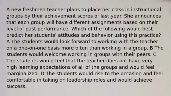 A new freshmen teacher plans to place her class in instructional groups by their achievement scores of last year. She announces that each group will have different assignments based on their level of past performance. Which of the following would best predict her students' attitudes and behavior using this practice? A The students would look forward to working with the teacher on a one-on-one basis more often than working in a group. B The students would welcome working in groups with their peers. C The students would feel that the teacher does not have very high learning expectations of all of the groups and would feel marginalized. D The students would rise to the occasion and feel comfortable in taking on leadership roles and would achieve success.