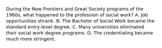 During the New Frontiers and Great Society programs of the 1960s, what happened to the profession of social work? A. Job opportunities shrank. B. The Bachelor of Social Work became the standard entry-level degree. C. Many universities eliminated their social work degree programs. D. The credentialing became much more stringent.