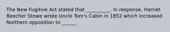 The New Fugitive Act stated that __________. In response, Harriet Beecher Stowe wrote Uncle Tom's Cabin in 1852 which increased Northern opposition to ______.