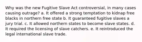 Why was the new Fugitive Slave Act controversial, in many cases causing outrage? a. It offered a strong temptation to kidnap free blacks in northern free state b. It guaranteed fugitive slaves a jury trial. c. It allowed northern states to become slave states. d. It required the licensing of slave catchers. e. It reintroduced the legal international slave trade.