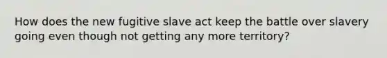 How does the new fugitive slave act keep the battle over slavery going even though not getting any more territory?