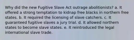 Why did the new Fugitive Slave Act outrage abolitionists? a. It offered a strong temptation to kidnap free blacks in northern free states. b. It required the licensing of slave catchers. c. It guaranteed fugitive slaves a jury trial. d. It allowed northern states to become slave states. e. It reintroduced the legal international slave trade.