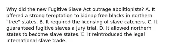 Why did the new Fugitive Slave Act outrage abolitionists? A. It offered a strong temptation to kidnap free blacks in northern "free" states. B. It required the licensing of slave catchers. C. It guaranteed fugitive slaves a jury trial. D. It allowed northern states to become slave states. E. It reintroduced the legal international slave trade.