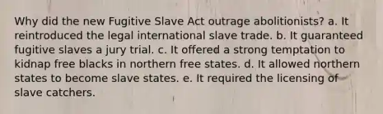 Why did the new Fugitive Slave Act outrage abolitionists? a. It reintroduced the legal international slave trade. b. It guaranteed fugitive slaves a jury trial. c. It offered a strong temptation to kidnap free blacks in northern free states. d. It allowed northern states to become slave states. e. It required the licensing of slave catchers.