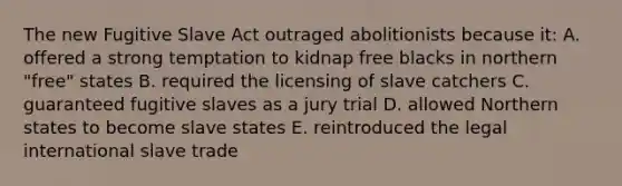 The new Fugitive Slave Act outraged abolitionists because it: A. offered a strong temptation to kidnap free blacks in northern "free" states B. required the licensing of slave catchers C. guaranteed fugitive slaves as a jury trial D. allowed Northern states to become slave states E. reintroduced the legal international slave trade