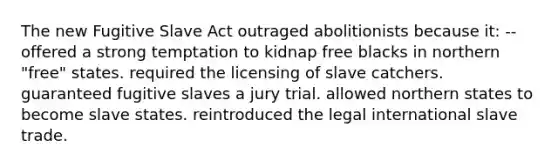 The new Fugitive Slave Act outraged abolitionists because it: --offered a strong temptation to kidnap free blacks in northern "free" states. required the licensing of slave catchers. guaranteed fugitive slaves a jury trial. allowed northern states to become slave states. reintroduced the legal international slave trade.