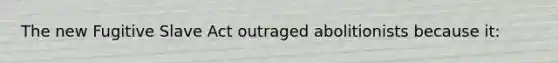 The new Fugitive Slave Act outraged abolitionists because it:
