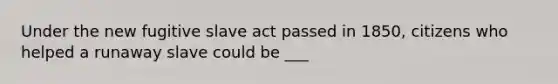 Under the new fugitive slave act passed in 1850, citizens who helped a runaway slave could be ___