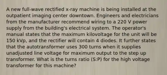 A new full-wave rectified x-ray machine is being installed at the outpatient imaging center downtown. Engineers and electricians from the manufacturer recommend wiring to a 220 V power supply from the building's electrical system. The operator's manual states that the maximum kilovoltage for the unit will be 150 kVp, and the rectifier will contain 4 diodes. It further states that the autotransformer uses 300 turns when it supplies unadjusted line voltage for maximum output to the step up transformer. What is the turns ratio (S:P) for the high voltage transformer for this machine?