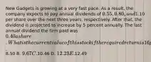 New Gadgets is growing at a very fast pace. As a result, the company expects to pay annual dividends of 0.55, 0.80, and1.10 per share over the next three years, respectively. After that, the dividend is projected to increase by 5 percent annually. The last annual dividend the firm paid was 0.40 a share. What is the current value of this stock if the required return is 16 percent? A.8.50 B. 9.67 C.10.46 D. 12.23 E.12.49