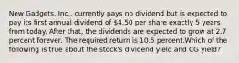 New Gadgets, Inc., currently pays no dividend but is expected to pay its first annual dividend of 4.50 per share exactly 5 years from today. After that, the dividends are expected to grow at 2.7 percent forever. The required return is 10.5 percent.Which of the following is true about the stock's dividend yield and CG yield?