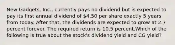 New Gadgets, Inc., currently pays no dividend but is expected to pay its first annual dividend of 4.50 per share exactly 5 years from today. After that, the dividends are expected to grow at 2.7 percent forever. The required return is 10.5 percent.Which of the following is true about the stock's dividend yield and CG yield?