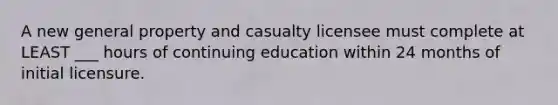 A new general property and casualty licensee must complete at LEAST ___ hours of continuing education within 24 months of initial licensure.