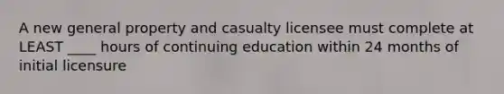 A new general property and casualty licensee must complete at LEAST ____ hours of continuing education within 24 months of initial licensure