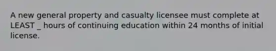 A new general property and casualty licensee must complete at LEAST _ hours of continuing education within 24 months of initial license.