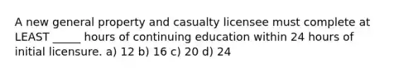 A new general property and casualty licensee must complete at LEAST _____ hours of continuing education within 24 hours of initial licensure. a) 12 b) 16 c) 20 d) 24