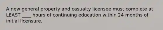 A new general property and casualty licensee must complete at LEAST ____ hours of continuing education within 24 months of initial licensure.