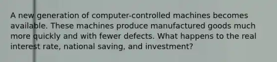 A new generation of computer-controlled machines becomes available. These machines produce manufactured goods much more quickly and with fewer defects. What happens to the real interest rate, national saving, and investment?