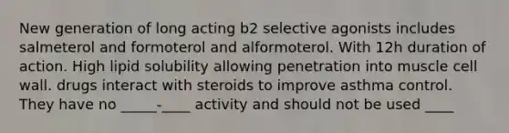 New generation of long acting b2 selective agonists includes salmeterol and formoterol and alformoterol. With 12h duration of action. High lipid solubility allowing penetration into muscle cell wall. drugs interact with steroids to improve asthma control. They have no _____-____ activity and should not be used ____