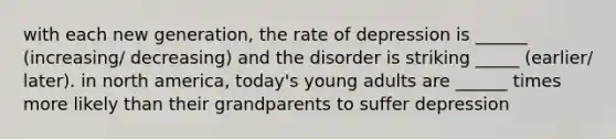 with each new generation, the rate of depression is ______ (increasing/ decreasing) and the disorder is striking _____ (earlier/ later). in north america, today's young adults are ______ times more likely than their grandparents to suffer depression