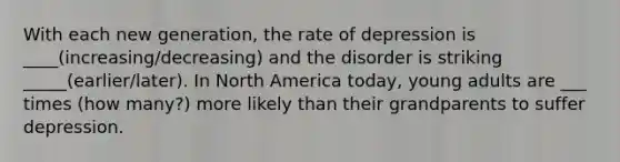 With each new generation, the rate of depression is ____(increasing/decreasing) and the disorder is striking _____(earlier/later). In North America today, young adults are ___ times (how many?) more likely than their grandparents to suffer depression.