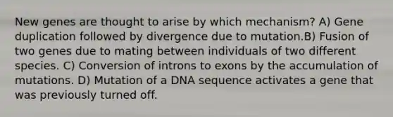 New genes are thought to arise by which mechanism? A) Gene duplication followed by divergence due to mutation.B) Fusion of two genes due to mating between individuals of two different species. C) Conversion of introns to exons by the accumulation of mutations. D) Mutation of a DNA sequence activates a gene that was previously turned off.