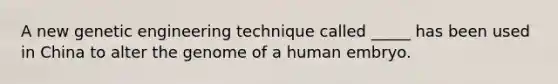 A new genetic engineering technique called _____ has been used in China to alter the genome of a human embryo.