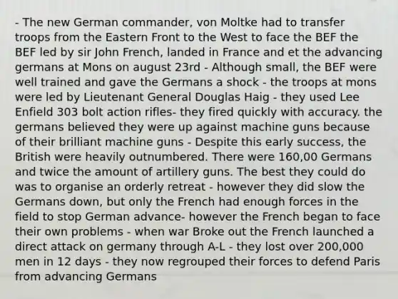 - The new German commander, von Moltke had to transfer troops from the Eastern Front to the West to face the BEF the BEF led by sir John French, landed in France and et the advancing germans at Mons on august 23rd - Although small, the BEF were well trained and gave the Germans a shock - the troops at mons were led by Lieutenant General Douglas Haig - they used Lee Enfield 303 bolt action rifles- they fired quickly with accuracy. the germans believed they were up against machine guns because of their brilliant machine guns - Despite this early success, the British were heavily outnumbered. There were 160,00 Germans and twice the amount of artillery guns. The best they could do was to organise an orderly retreat - however they did slow the Germans down, but only the French had enough forces in the field to stop German advance- however the French began to face their own problems - when war Broke out the French launched a direct attack on germany through A-L - they lost over 200,000 men in 12 days - they now regrouped their forces to defend Paris from advancing Germans