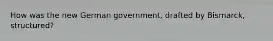 How was the new German government, drafted by Bismarck, structured?