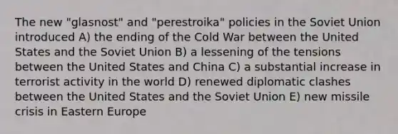 The new "glasnost" and "perestroika" policies in the Soviet Union introduced A) the ending of the Cold War between the United States and the Soviet Union B) a lessening of the tensions between the United States and China C) a substantial increase in terrorist activity in the world D) renewed diplomatic clashes between the United States and the Soviet Union E) new missile crisis in Eastern Europe