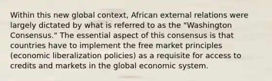 Within this new global context, African external relations were largely dictated by what is referred to as the "Washington Consensus." The essential aspect of this consensus is that countries have to implement the free market principles (economic liberalization policies) as a requisite for access to credits and markets in the global economic system.