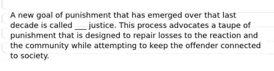 A new goal of punishment that has emerged over that last decade is called ___ justice. This process advocates a taupe of punishment that is designed to repair losses to the reaction and the community while attempting to keep the offender connected to society.