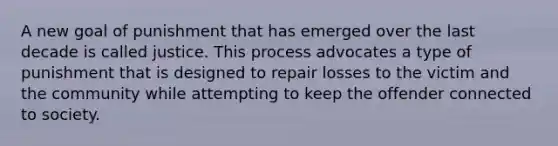 A new goal of punishment that has emerged over the last decade is called justice. This process advocates a type of punishment that is designed to repair losses to the victim and the community while attempting to keep the offender connected to society.