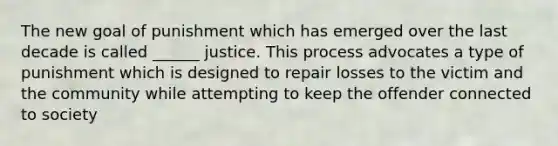 The new goal of punishment which has emerged over the last decade is called ______ justice. This process advocates a type of punishment which is designed to repair losses to the victim and the community while attempting to keep the offender connected to society