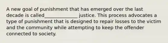 A new goal of punishment that has emerged over the last decade is called______________ justice. This process advocates a type of punishment that is designed to repair losses to the victim and the community while attempting to keep the offender connected to society.