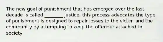 The new goal of punishment that has emerged over the last decade is called ________ justice, this process advocates the type of punishment is designed to repair losses to the victim and the community by attempting to keep the offender attached to society