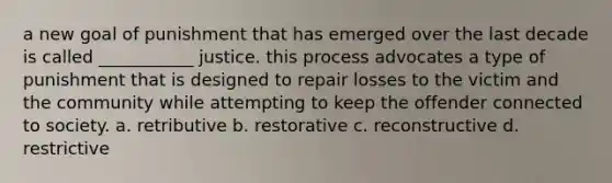 a new goal of punishment that has emerged over the last decade is called ___________ justice. this process advocates a type of punishment that is designed to repair losses to the victim and the community while attempting to keep the offender connected to society. a. retributive b. restorative c. reconstructive d. restrictive