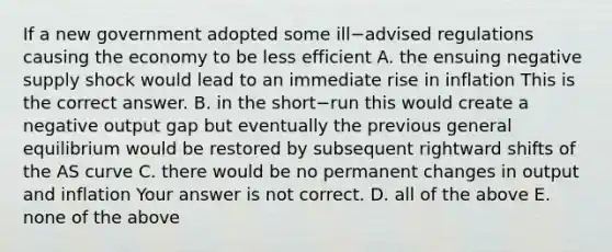 If a new government adopted some ill−advised regulations causing the economy to be less efficient A. the ensuing negative supply shock would lead to an immediate rise in inflation This is the correct answer. B. in the short−run this would create a negative output gap but eventually the previous general equilibrium would be restored by subsequent rightward shifts of the AS curve C. there would be no permanent changes in output and inflation Your answer is not correct. D. all of the above E. none of the above