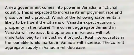 A new government comes into power in Vanadia, a fictional country. This is expected to increase its employment rate and gross domestic product. Which of the following statements is likely to be true if the citizens of Vanadia expect economic prosperity in the future? The current aggregate demand in Vanadia will increase. Entrepreneurs in Vanadia will not undertake long-term investment projects. Real interest rates in the loanable funds market in Vanadia will increase. The current aggregate supply in Vanadia will decrease.