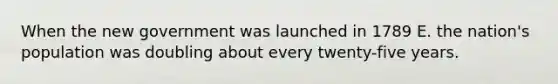When the new government was launched in 1789 E. the nation's population was doubling about every twenty-five years.