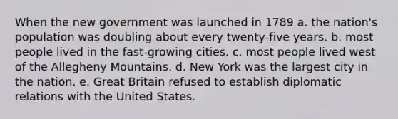 When the new government was launched in 1789 a. the nation's population was doubling about every twenty-five years. b. most people lived in the fast-growing cities. c. most people lived west of the Allegheny Mountains. d. New York was the largest city in the nation. e. Great Britain refused to establish diplomatic relations with the United States.