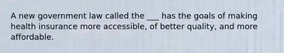 A new government law called the ___ has the goals of making health insurance more accessible, of better quality, and more affordable.