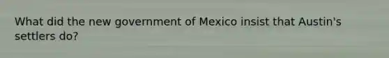 What did the new government of Mexico insist that Austin's settlers do?