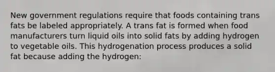 New government regulations require that foods containing trans fats be labeled appropriately. A trans fat is formed when food manufacturers turn liquid oils into solid fats by adding hydrogen to vegetable oils. This hydrogenation process produces a solid fat because adding the hydrogen: